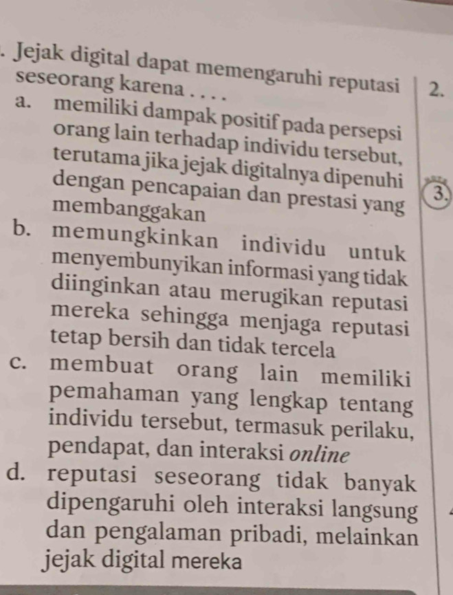 Jejak digital dapat memengaruhi reputasi 2.
seseorang karena . . . .
a. memiliki dampak positif pada persepsi
orang lain terhadap individu tersebut,
terutama jika jejak digitalnya dipenuhi 3
dengan pencapaian dan prestasi yang
membanggakan
b. memungkinkan individu untuk
menyembunyikan informasi yang tidak
diinginkan atau merugikan reputasi
mereka sehingga menjaga reputasi
tetap bersih dan tidak tercela
c. membuat orang lain memiliki
pemahaman yang lengkap tentang
individu tersebut, termasuk perilaku,
pendapat, dan interaksi online
d. reputasi seseorang tidak banyak
dipengaruhi oleh interaksi langsung
dan pengalaman pribadi, melainkan
jejak digital mereka