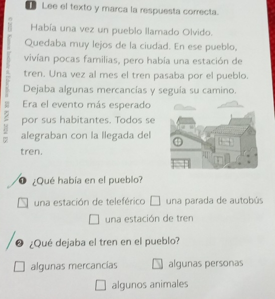 Lee el texto y marca la respuesta correcta.
18 Había una vez un pueblo llamado Olvido.
Quedaba muy lejos de la ciudad. En ese pueblo,
vivían pocas familias, pero había una estación de
tren. Una vez al mes el tren pasaba por el pueblo.
Dejaba algunas mercancías y seguía su camino.
por sus habitantes. Todos se
Era el evento más esperado
alegraban con la llegada del
tren.
D ¿Qué había en el pueblo?
una estación de teleférico una parada de autobús
una estación de tren
② ¿Qué dejaba el tren en el pueblo?
algunas mercancías algunas personas
algunos animales