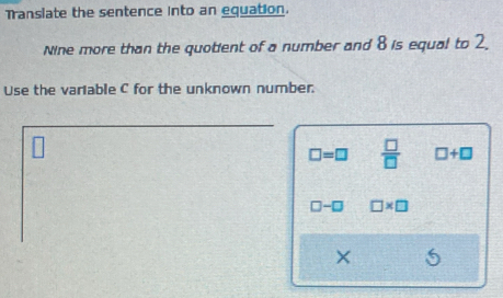 Translate the sentence into an equation. 
Nine more than the quotient of a number and 8 is equal to 2. 
Use the variable C for the unknown number.
□ =□  □ /□   □ +□
□ -□ □ * □
× 5