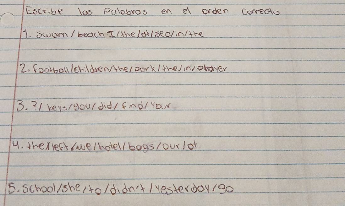 Escribe las palabras en el orden Correcto 
1. swom / beach I/he /ot/sed/in/the 
2. football /crildrenAhe/ park /tre/inpraver 
3. 3 / keys(youldd/ find/ your 
4. therreft (ae/hotel / bogs/our/of 
5. school/she /to/didn't /yesterday/go