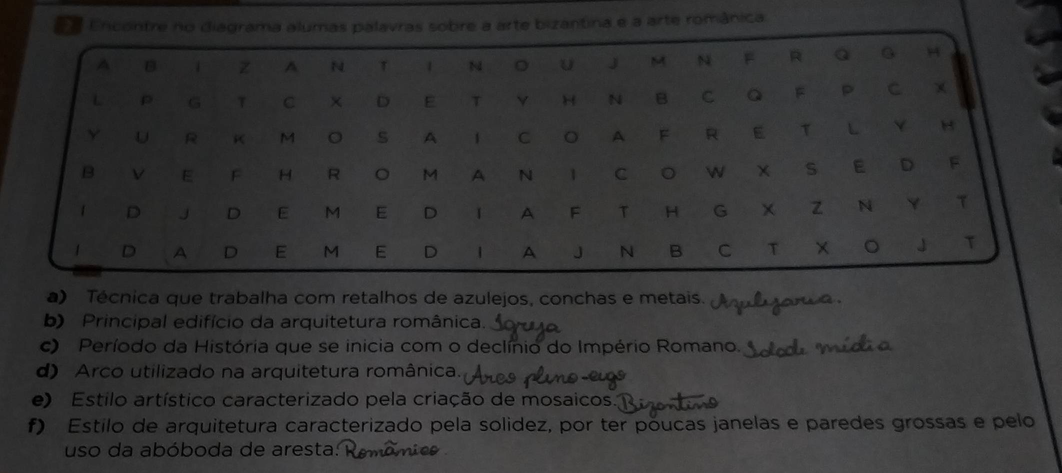 a Encontre no diagrama alumas palavras sobre a arte bizantina e a arte românica
a) Técnica que trabalha com retalhos de azulejos, conchas e metais.
b) Principal edifício da arquitetura românica.
c) Período da História que se inicia com o declínio do Império Romano.
d) Arco utilizado na arquitetura românica.
e) Estilo artístico caracterizado pela criação de mosaicos.
f) Estilo de arquitetura caracterizado pela solidez, por ter póucas janelas e paredes grossas e pelo
uso da abóboda de aresta