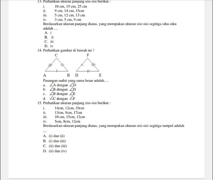 Perhatikan ukuran panjang sisi-sisi berikut :
i. 10 cm, 15 cm, 25 cm
ii. 9 cm, 14 cm, 15cm
iii. 5 cm, 12 cm, 13 cm
iv. 3 cm, 5 cm, 9 cm
Berdasarkan ukuran panjang diatas, yang merupakan ukuran sisi-sisi segitiga siku-siku
adalah ....
A. i
B. ii
C. iii
D. iv
14. Perhatikan gambar di bawah ini !
Pasangan sudut yang sama besar adalah….
a. ∠ A dengan ∠ D
b. ∠ B dengan ∠ D
c. ∠ B dengan ∠ E
d. ∠ c dengan ∠ F
15. Perhatikan ukuran panjang sisi-sisi berikut :
i. 14cm, 12cm, 10cm
ii. 13cm, 9cm, 17cm
iii. 10 cm, 15cm, 12cm
iv. 5cm, 8cm, 12cm
Berdasarkan ukuran panjang diatas, yang merupakan ukuran sisi-sisi segitiga tumpul adalah
A. (i) dan (ii)
B. (i) dan (iii)
C. (ii) dan (iii)
D. (ii) dan (iv)