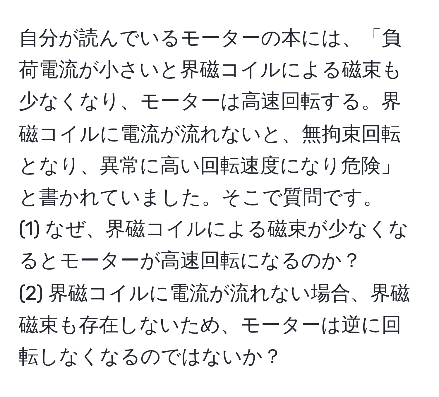 自分が読んでいるモーターの本には、「負荷電流が小さいと界磁コイルによる磁束も少なくなり、モーターは高速回転する。界磁コイルに電流が流れないと、無拘束回転となり、異常に高い回転速度になり危険」と書かれていました。そこで質問です。  
(1) なぜ、界磁コイルによる磁束が少なくなるとモーターが高速回転になるのか？  
(2) 界磁コイルに電流が流れない場合、界磁磁束も存在しないため、モーターは逆に回転しなくなるのではないか？