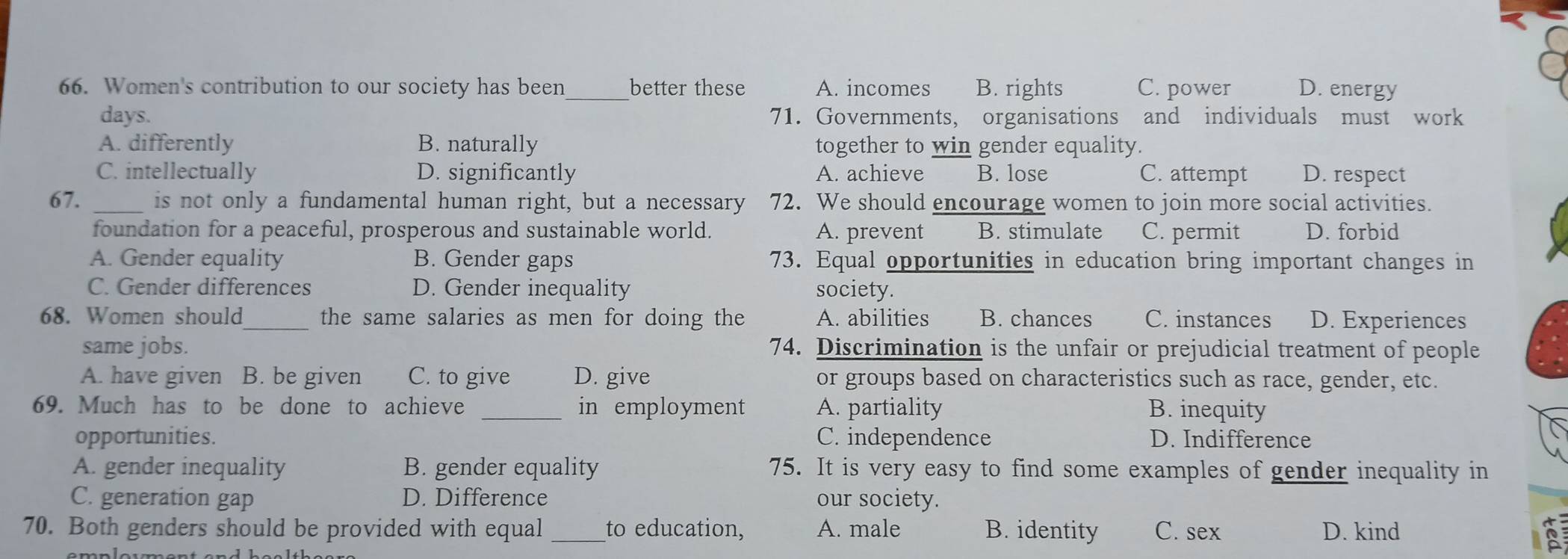 Women's contribution to our society has been_ better these A. incomes B. rights C. power D. energy
days. 71. Governments, organisations and individuals must work
A. differently B. naturally together to win gender equality.
C. intellectually D. significantly A. achieve B. lose C. attempt D. respect
67. _is not only a fundamental human right, but a necessary 72. We should encourage women to join more social activities.
foundation for a peaceful, prosperous and sustainable world. A. prevent B. stimulate C. permit D. forbid
A. Gender equality B. Gender gaps 73. Equal opportunities in education bring important changes in
C. Gender differences D. Gender inequality society.
68. Women should_ the same salaries as men for doing the A. abilities B. chances C. instances D. Experiences
same jobs. 74. Discrimination is the unfair or prejudicial treatment of people
A. have given B. be given C. to give D. give or groups based on characteristics such as race, gender, etc.
69. Much has to be done to achieve _in employment A. partiality B. inequity
opportunities. C. independence D. Indifference
A. gender inequality B. gender equality 75. It is very easy to find some examples of gender inequality in
C. generation gap D. Difference our society.
70. Both genders should be provided with equal _to education, A. male B. identity C. sex D. kind