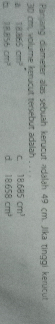 Panjang diameter alas sebuah kerucut adalah 49 cm. Jika tinggi kerucut
30 cm, volume kerucut tersebut adalah . . . .
a 18.865cm^3
C. 18.685cm^3
h 18.856cm^3
d. 18.658cm^3