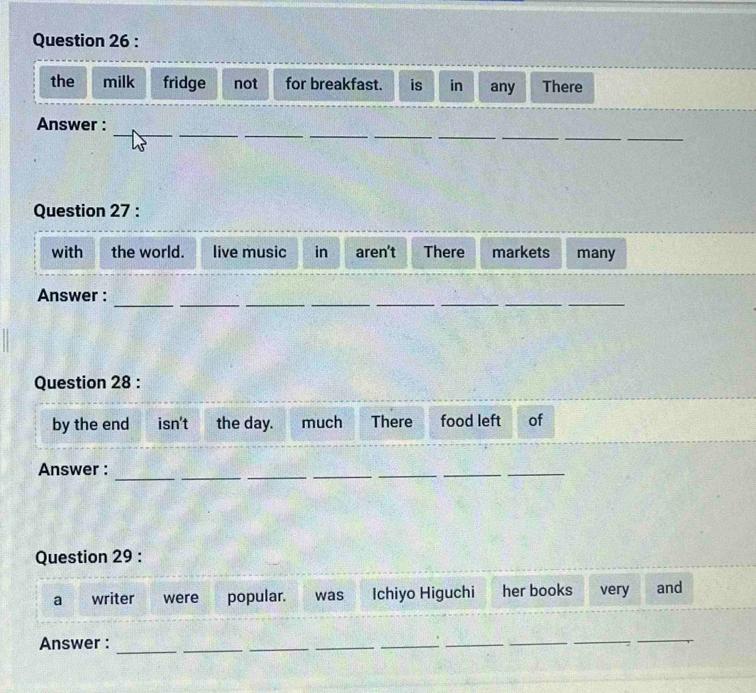 the milk fridge not for breakfast. is in any There 
_ 
_ 
_ 
__ 
_ 
Answer : 
Question 27 : 
with the world. live music in aren't There markets many 
_ 
_ 
__ 
__ 
__ 
Answer : 
Question 28 : 
by the end isn't the day. much There food left of 
_ 
_ 
Answer : 
__ 
__ 
_ 
Question 29 : 
a writer were popular. was Ichiyo Higuchi her books very and 
Answer : 
_ 
__ 
_ 
__ 
_ 
__