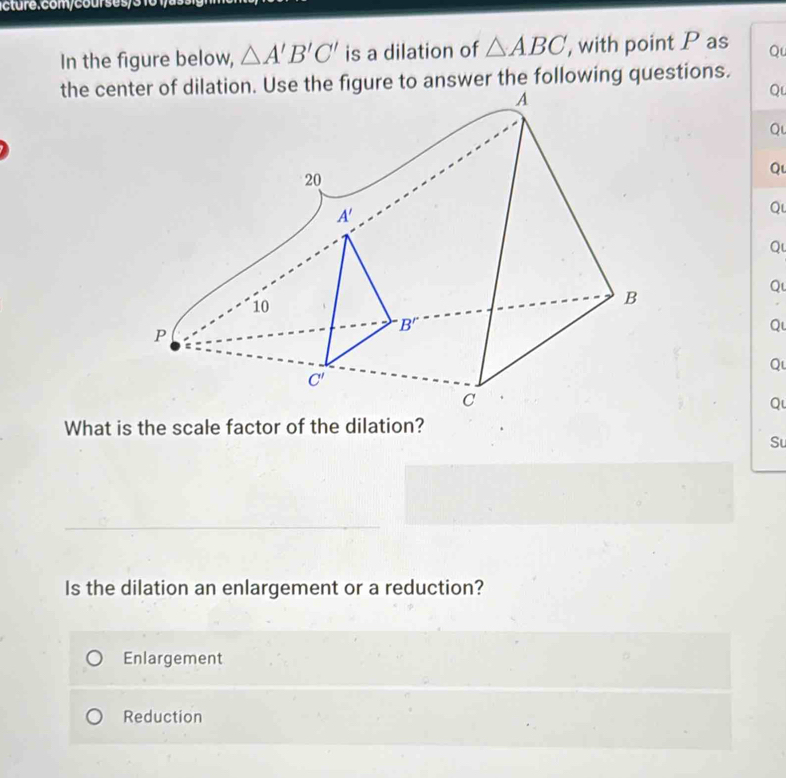 In the figure below, △ A'B'C' is a dilation of △ ABC , with point P as Qu
the ceigure to answer the following questions.
Qu
Qu
Qu
Qu
Qu
Qu
Qu
Q
Qu
What is the scale factor of the dilation?
Su
Is the dilation an enlargement or a reduction?
Enlargement
Reduction