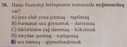 Hansı frazeoloji birləşmənin mənasında uyğunsuzluq
var?
A) iynə olub yoxa çıxmaq - tapılmaq
B) burnunun ucu göynəmək - darıxmaq
C) tüklərindən yağ dammaq - kökəlmək
D) meydan qurmaq - toplaşmaq
E) uca tutmaq - qiymətləndirmək