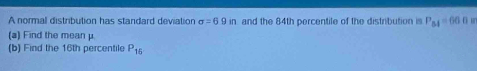 A normal distribution has standard deviation sigma =6.9in and the 84th percentile of the distribution is P_54=660
(a) Find the meanμ 
(b) Find the 16th percentile P_16.