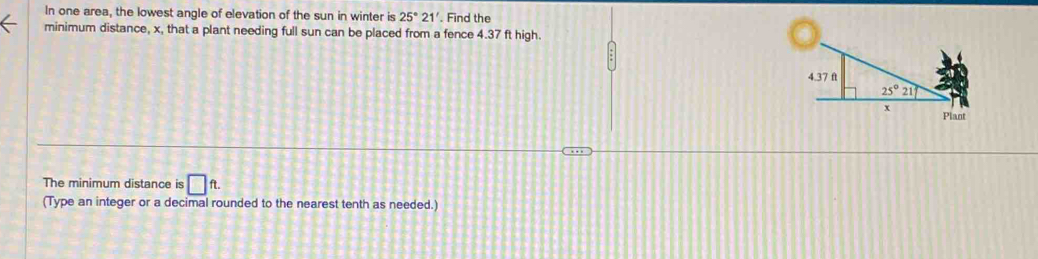 In one area, the lowest angle of elevation of the sun in winter is 25°21'. Find the
minimum distance, x, that a plant needing full sun can be placed from a fence 4.37 ft high.
The minimum distance is □ ft.
(Type an integer or a decimal rounded to the nearest tenth as needed.)