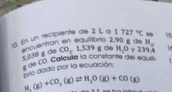 En un recipiente de 2 l a 1727°C 1 15
S euentran en equiibrio 2,90 g de B_c CO,1.539gele H_1O √ 239,4
de CO. Calcula la constante del equi 8∉ ∈fty
prio dado por la ecuación:
H: (g)+CO_2(g)leftharpoons H_2O(g)+CO(g)