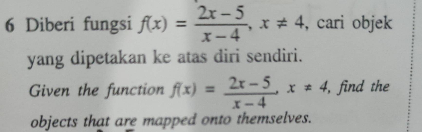 Diberi fungsi f(x)= (2x-5)/x-4 , x!= 4 , cari objek 
yang dipetakan ke atas diri sendiri. 
Given the function f(x)= (2x-5)/x-4 , x!= 4 , find the 
objects that are mapped onto themselves.