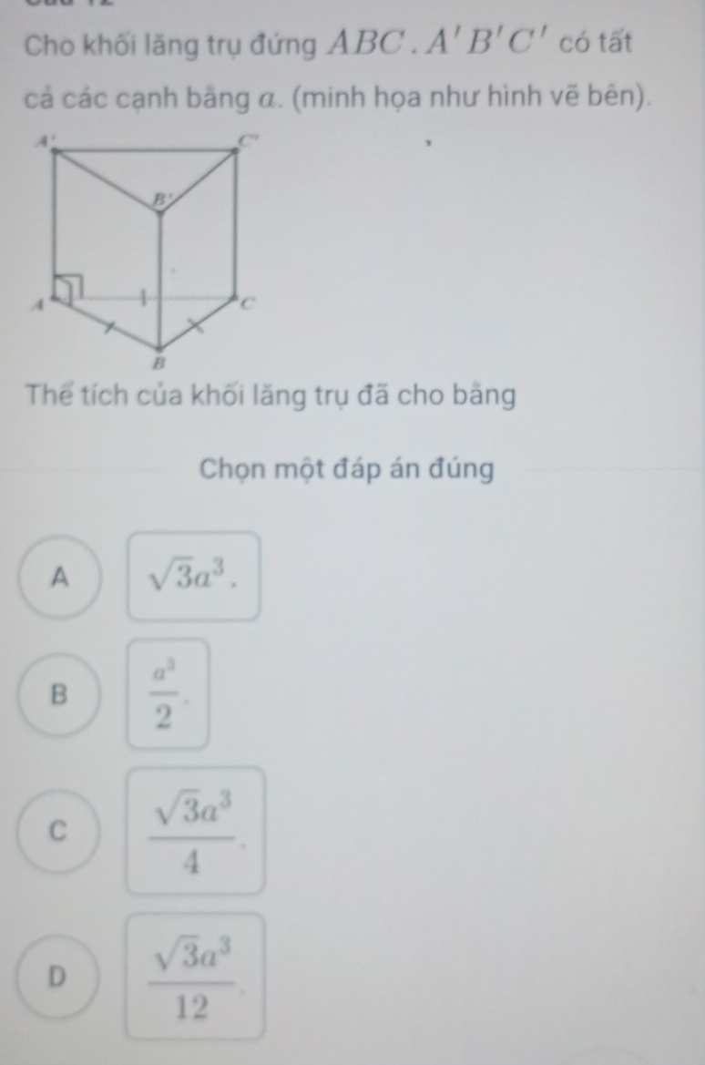 Cho khối lăng trụ đứng ABC.A'B'C' có tất
cả các cạnh bằng α. (minh họa như hình vẽ bên).
Thể tích của khối lăng trụ đã cho bằng
Chọn một đáp án đúng
A sqrt(3)a^3.
B  a^3/2 .
C  sqrt(3)a^3/4 .
D  sqrt(3)a^3/12 .