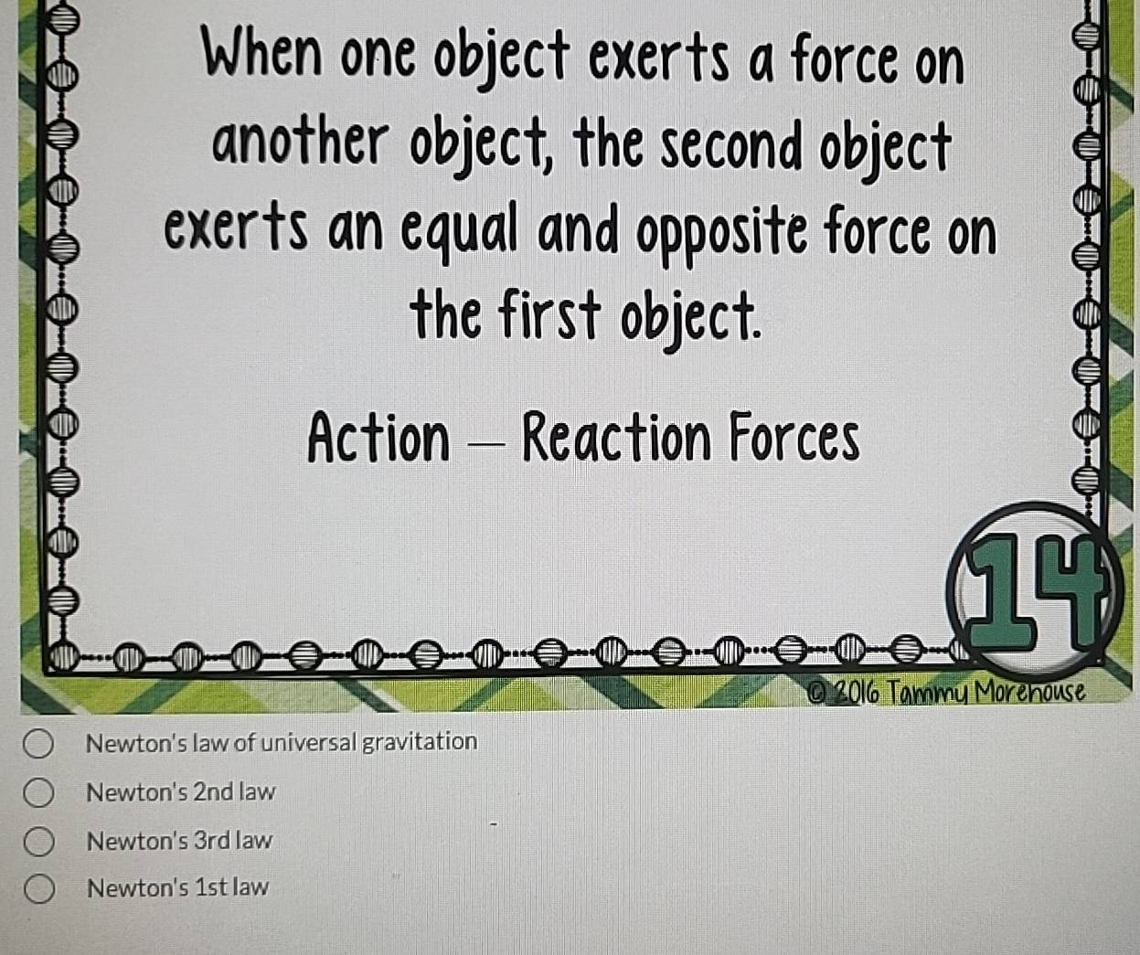 When one object exerts a force on
another object, the second object
exerts an equal and opposite force on
the first object.
Action - Reaction Forces

2016 Tammy Morehouse
Newton's law of universal gravitation
Newton's 2nd law
Newton's 3rd law
Newton's 1st law