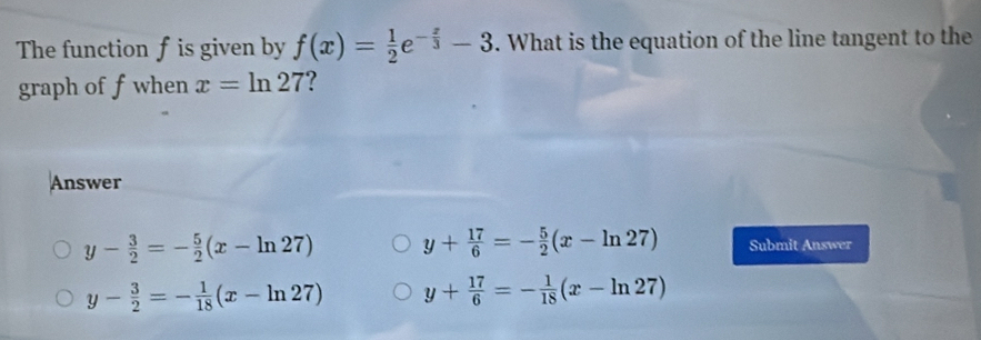 The function f is given by f(x)= 1/2 e^(-frac x)3-3. What is the equation of the line tangent to the
graph of f when x=ln 27
Answer
y- 3/2 =- 5/2 (x-ln 27) y+ 17/6 =- 5/2 (x-ln 27) Submit Answer
y- 3/2 =- 1/18 (x-ln 27) y+ 17/6 =- 1/18 (x-ln 27)