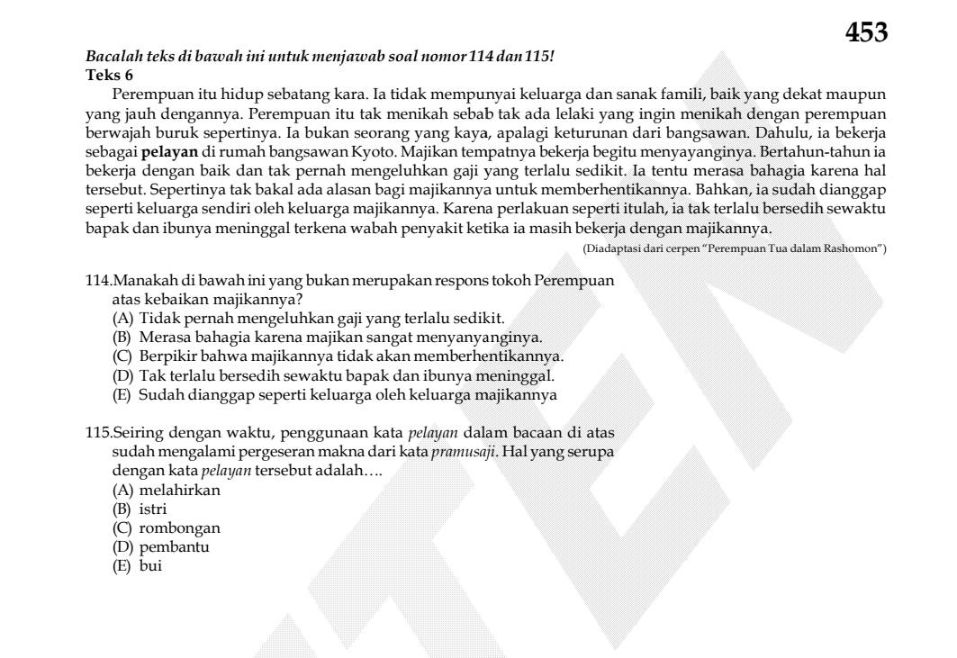 453
Bacalah teks di bawah ini untuk menjawab soal nomor 114 dan 115!
Teks 6
Perempuan itu hidup sebatang kara. Ia tidak mempunyai keluarga dan sanak famili, baik yang dekat maupun
yang jauh dengannya. Perempuan itu tak menikah sebab tak ada lelaki yang ingin menikah dengan perempuan
berwajah buruk sepertinya. Ia bukan seorang yang kaya, apalagi keturunan dari bangsawan. Dahulu, ia bekerja
sebagai pelayan di rumah bangsawan Kyoto. Majikan tempatnya bekerja begitu menyayanginya. Bertahun-tahun ia
bekerja dengan baik dan tak pernah mengeluhkan gaji yang terlalu sedikit. Ia tentu merasa bahagia karena hal
tersebut. Sepertinya tak bakal ada alasan bagi majikannya untuk memberhentikannya. Bahkan, ia sudah dianggap
seperti keluarga sendiri oleh keluarga majikannya. Karena perlakuan seperti itulah, ia tak terlalu bersedih sewaktu
bapak dan ibunya meninggal terkena wabah penyakit ketika ia masih bekerja dengan majikannya.
(Diadaptasi dari cerpen “Perempuan Tua dalam Rashomon”)
114.Manakah di bawah ini yang bukan merupakan respons tokoh Perempuan
atas kebaikan majikannya?
(A) Tidak pernah mengeluhkan gaji yang terlalu sedikit.
(B) Merasa bahagia karena majikan sangat menyanyanginya.
(C) Berpikir bahwa majikannya tidak akan memberhentikannya.
(D) Tak terlalu bersedih sewaktu bapak dan ibunya meninggal.
(E) Sudah dianggap seperti keluarga oleh keluarga majikannya
115.Seiring dengan waktu, penggunaan kata pelayan dalam bacaan di atas
sudah mengalami pergeseran makna dari kata pramusaji. Hal yang serupa
dengan kata pelayan tersebut adalah….
(A) melahirkan
(B) istri
(C) rombongan
(D) pembantu
(E) bui