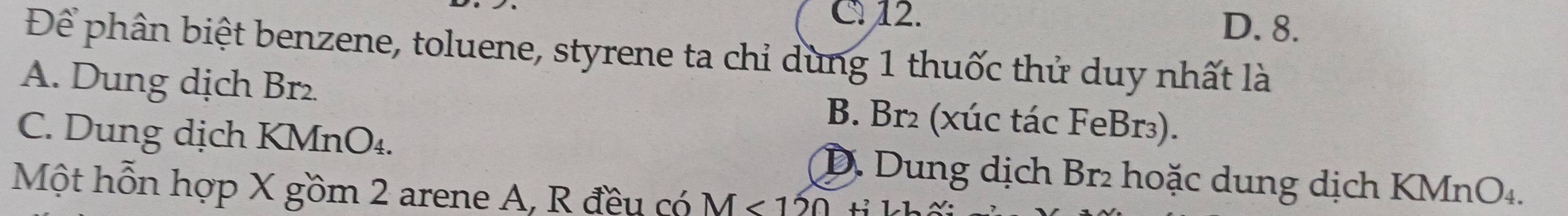 C 12. D. 8.
Để phân biệt benzene, toluene, styrene ta chỉ dùng 1 thuốc thử duy nhất là
A. Dung dịch Br2 B. Br₂ (xúc tác FeBr₃).
C. Dung dịch KMnO₄. D. Dung dịch Br₂ hoặc dung dịch KMnO₄.
Một hỗn hợp X gồm 2 arene A, R đều có M<120</tex> tỉ kh