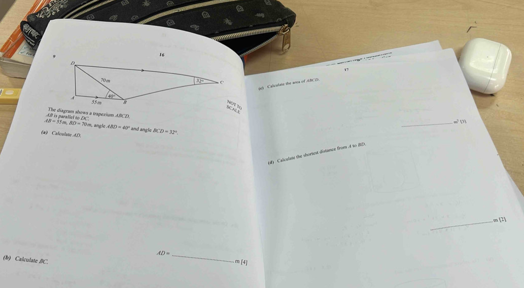 a
a
a
17
(e) Calculate the area of ABCD.
The diagram shows a trapezium ABCD.
AB is parallel to DC
_ 11
AB=55m,BD=70m , angle ABD=40° and angle BCD=32°.
(a) Calculate AD.
(d) Calculate the shortest distance from A to BD.
_m [2]
AD= _ m [4]
(b) Calculate BC.