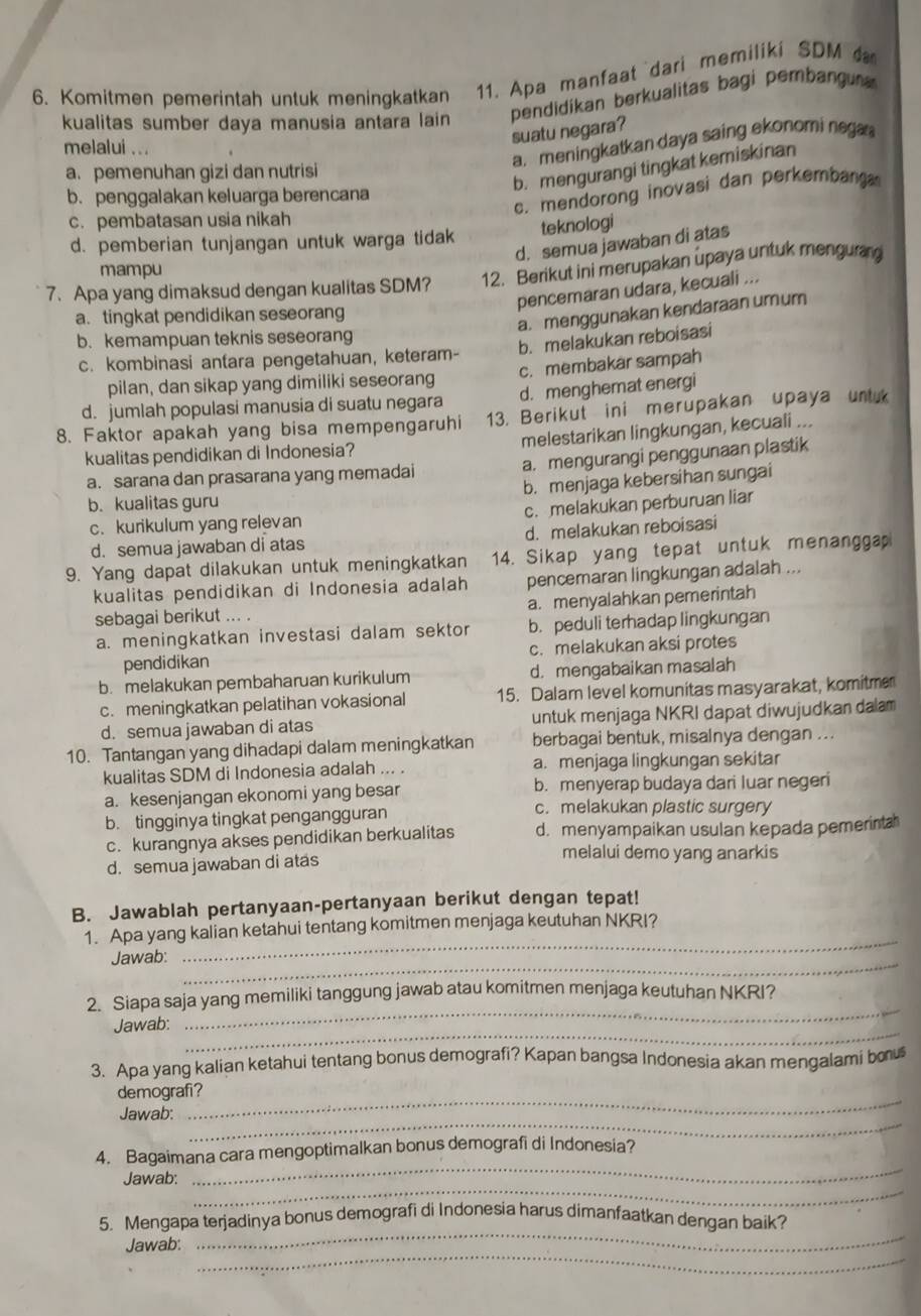 Komitmen pemerintah untuk meningkatkan 11. Apa manfaat dari memiliki SDM 
kualitas sumber daya manusia antara lain pendidikan berkualitas bagi pembangu 
suatu negara?
melalui ...
a. meningkatkan daya saing ekonomi nega 
a. pemenuhan gizi dan nutrisi
b. mengurangi tingkat kemiskinan
b. penggalakan keluarga berencana
c. mendorong inovasi dan perkembang
c. pembatasan usia nikah
d. pemberian tunjangan untuk warga tidak teknologi
d. semua jawaban di atas
mampu
7. Apa yang dimaksud dengan kualitas SDM? 12. Berikut ini merupakan upaya untuk mengurg
pencemaran udara, kecuali ...
a. tingkat pendidikan seseorang
a. menggunakan kendaraan umum
b. kemampuan teknis seseorang
b. melakukan reboisasi
c. kombinasi antara pengetahuan, keteram-
c. membakar sampah
pilan, dan sikap yang dimiliki seseorang
d. jumlah populasi manusia di suatu negara d. menghemat energi
8. Faktor apakah yang bisa mempengaruhi 13. Berikut ini merupakan upaya untuk
kualitas pendidikan di Indonesia? melestarikan lingkungan, kecuali ...
a. sarana dan prasarana yang memadai a. mengurangi penggunaan plastik
b. menjaga kebersihan sungai
b. kualitas guru
c. kurikulum yang relevan c. melakukan perburuan liar
d. semua jawaban di atas d. melakukan reboisasi
9. Yang dapat dilakukan untuk meningkatkan 14. Sikap yang tepat untuk menanggap
kualitas pendidikan di Indonesia adalah pencemaran lingkungan adalah ...
sebagai berikut ... . a. menyalahkan pemerintah
a. meningkatkan investasi dalam sektor b. peduli terhadap lingkungan
pendidikan c. melakukan aksi protes
b. melakukan pembaharuan kurikulum d. mengabaikan masalah
c. meningkatkan pelatihan vokasional 15. Dalam level komunitas masyarakat, komitme
d. semua jawaban di atas untuk menjaga NKRI dapat diwujudkan dalam
10. Tantangan yang dihadapi dalam meningkatkan berbagai bentuk, misalnya dengan ...
kualitas SDM di Indonesia adalah ... . a. menjaga lingkungan sekitar
a. kesenjangan ekonomi yang besar b. menyerap budaya dari luar negeri
b. tingginya tingkat pengangguran
c. melakukan plastic surgery
c. kurangnya akses pendidikan berkualitas d. menyampaikan usulan kepada pemerinta
d. semua jawaban di atas
melalui demo yang anarkis
B. Jawablah pertanyaan-pertanyaan berikut dengan tepat!
1. Apa yang kalian ketahui tentang komitmen menjaga keutuhan NKRI?
_
Jawab:
_
_
2. Siapa saja yang memiliki tanggung jawab atau komitmen menjaga keutuhan NKRI?
_
Jawab:
3. Apa yang kalian ketahui tentang bonus demografi? Kapan bangsa Indonesia akan mengalami bou
demografi?
_
Jawab:
_
_
4. Bagaimana cara mengoptimalkan bonus demografi di Indonesia?
_
Jawab:
_
Jawab:
_
5. Mengapa terjadinya bonus demografi di Indonesia harus dimanfaatkan dengan baik?