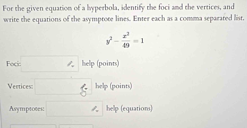 For the given equation of a hyperbola, identify the foci and the vertices, and 
write the equations of the asymptote lines. Enter each as a comma separated list.
y^2- x^2/49 =1
Foci :□ help (points) 
Vertices: □ 5^h elp (points) 
Asymptotes: □ help (equations)