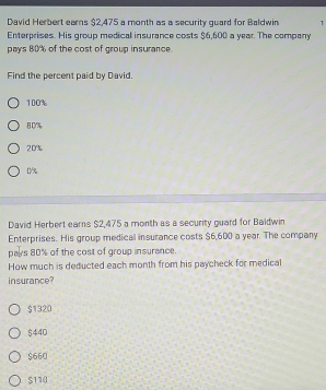 David Herbert earns $2,475 a month as a security quard for Baldwin 1
Enterprises. His group medical insurance costs $6,600 a year. The company
pays 80% of the cost of group insurance.
Find the percent paid by David.
100%
80%
20%
0%
David Herbert earns $2,475 a month as a security guard for Baldwin
Enterprises. His group medical insurance costs $6,600 a year. The company
pays 80% of the cost of group insurance.
How much is deducted each month from his paycheck for medical
insurance?
$1320
$440
$660
$110