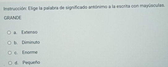 Instrucción: Elige la palabra de significado antónimo a la escrita con mayúsculas.
GRANDE
a. Extenso
b. Diminuto
c. Enorme
d. Pequeño