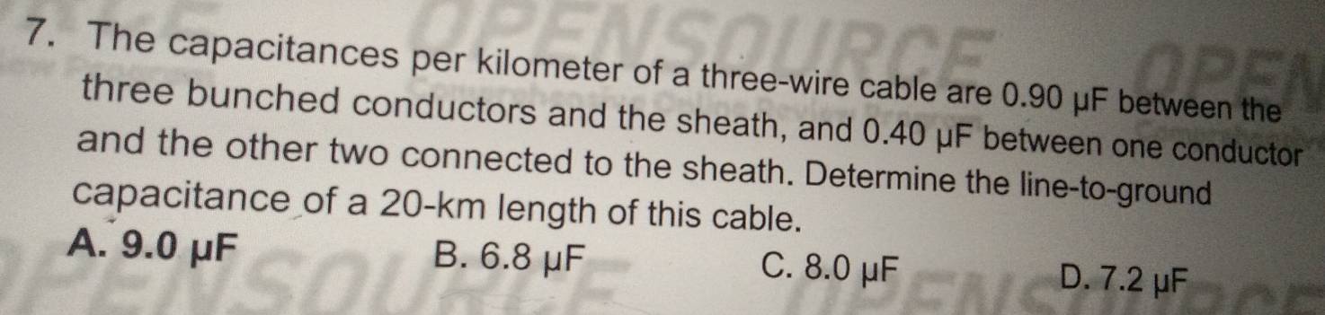 The capacitances per kilometer of a three-wire cable are 0.90 μF between the
three bunched conductors and the sheath, and 0.40 μF between one conductor
and the other two connected to the sheath. Determine the line-to-ground
capacitance of a 20-km length of this cable.
A. 9.0 μF B. 6.8 μF C. 8.0 μF
D. 7.2 μF