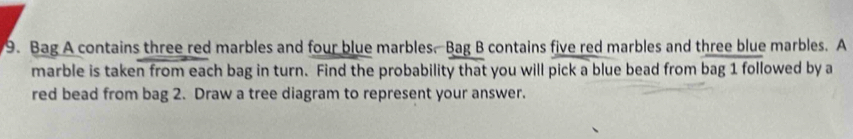 Bag A contains three red marbles and four blue marbles. Bag B contains five red marbles and three blue marbles. A 
marble is taken from each bag in turn. Find the probability that you will pick a blue bead from bag 1 followed by a 
red bead from bag 2. Draw a tree diagram to represent your answer.