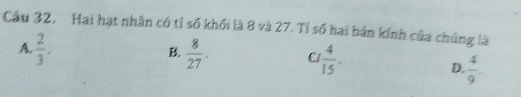 Hai hạt nhân có tỉ số khối là 8 và 27. Tỉ số hai bán kính của chúng là
A.  2/3 ,
B.  8/27 .
C  4/15 .
D.  4/9 .