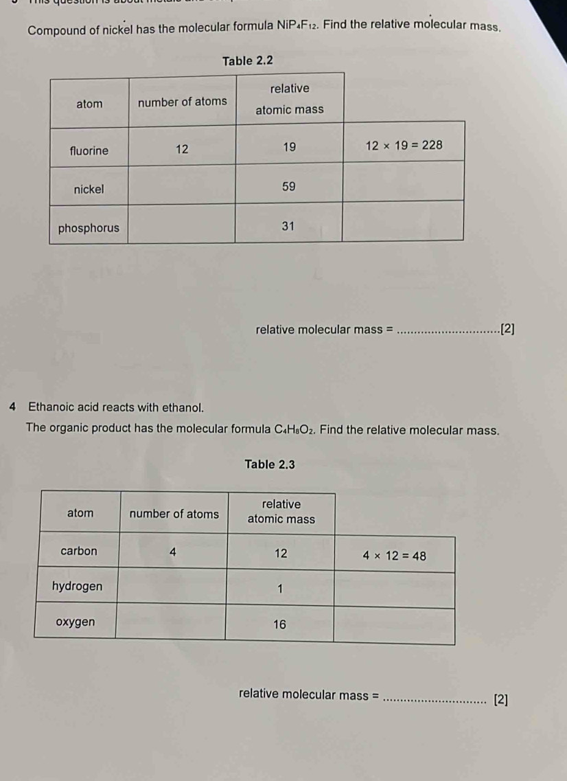 Compound of nickel has the molecular formula NiP_4F_12. Find the relative molecular mass.  
relative molecular mass = _.[2]
4 Ethanoic acid reacts with ethanol.
The organic product has the molecular formula C_4H_8O_2.. Find the relative molecular mass.
Table 2.3
relative molecular mass = _[2]