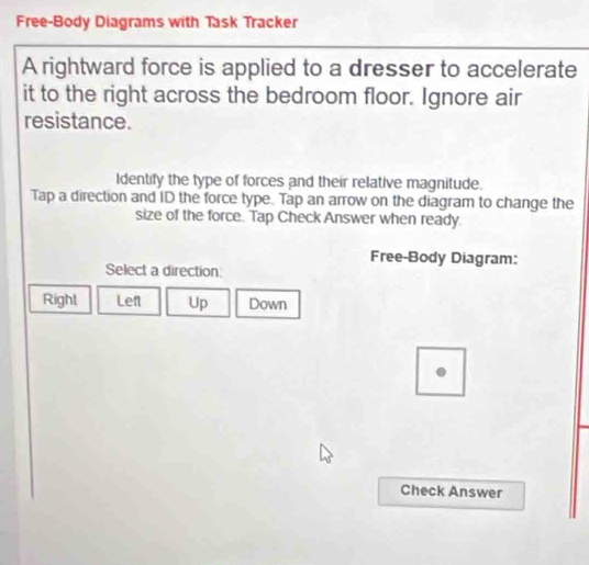 Free-Body Diagrams with Task Tracker
A rightward force is applied to a dresser to accelerate
it to the right across the bedroom floor. Ignore air
resistance.
Identify the type of forces and their relative magnitude.
Tap a direction and ID the force type. Tap an arrow on the diagram to change the
size of the force. Tap Check Answer when ready.
Free-Body Diagram:
Select a direction:
Right Lef Up Down
Check Answer