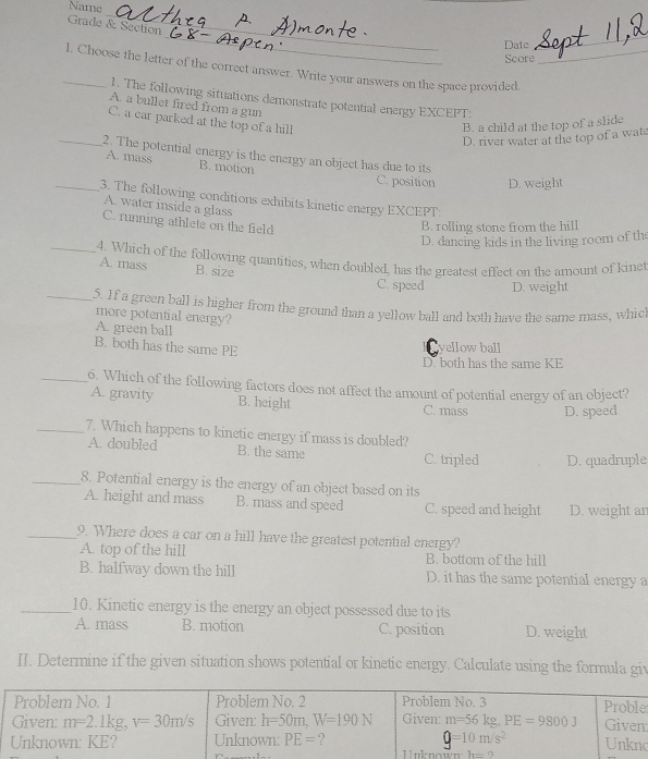 Name
_
Grade & Section
_
Date
_
Score
_1. Choose the letter of the correct answer. Write your answers on the space provided._
1. The following situations demonstrate potential energy EXCEPT:
A. a bullet fired from a gun
C. a car parked at the top of a hill
B. a child at the top of a slide
D. river water at the top of a wat
_2. The potential energy is the energy an object has due to its
A. mass B. motion
C. position D. weight
_3. The following conditions exhibits kinetic energy EXCEPT:
A. water inside a glass
C. running athlete on the field
B. rolling stone from the hill
D. dancing kids in the living room of the
_4. Which of the following quantities, when doubled, has the greatest effect on the amount of kinet
A. mass B. size
C. speed D. weight
_5. If a green ball is higher from the ground than a yellow ball and both have the same mass, which
more potential energy?
A. green ball
B. both has the same PE vellow ball
D. both has the same KE
_6. Which of the following factors does not affect the amount of potential energy of an object?
A. gravity B. height C. mass D. speed
_7. Which happens to kinetic energy if mass is doubled?
A. doubled B. the same C. tripled D. quadruple
_8. Potential energy is the energy of an object based on its
A. height and mass B. mass and speed C. speed and height D. weight an
_9. Where does a car on a hill have the greatest potential energy?
A. top of the hill
B. halfway down the hill B. bottom of the hill D. it has the same potential energy a
_10. Kinetic energy is the energy an object possessed due to its
A. mass B. motion C. position D. weight
II. Determine if the given situation shows potential or kinetic energy. Calculate using the formula giv
e
o