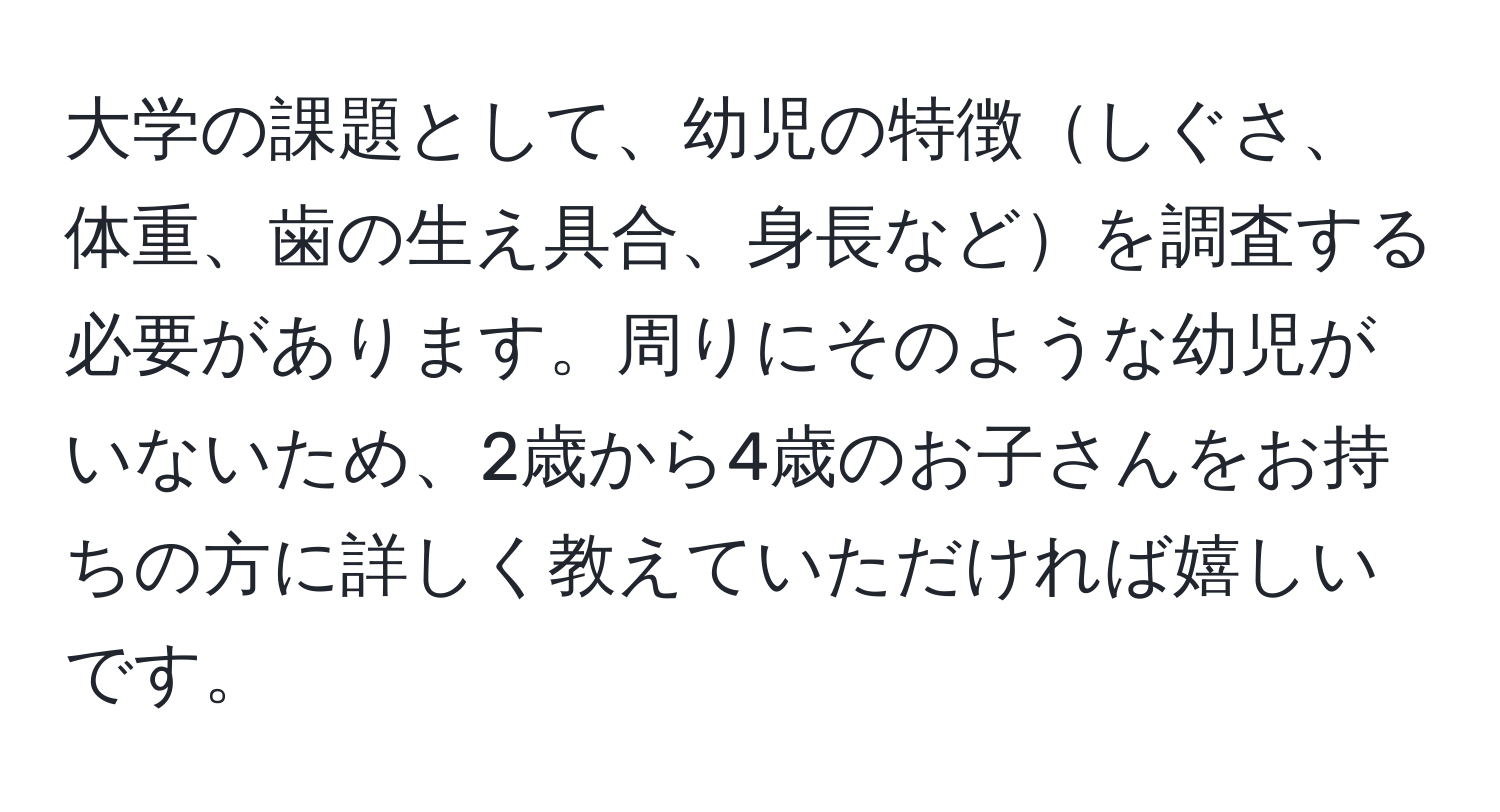 大学の課題として、幼児の特徴しぐさ、体重、歯の生え具合、身長などを調査する必要があります。周りにそのような幼児がいないため、2歳から4歳のお子さんをお持ちの方に詳しく教えていただければ嬉しいです。