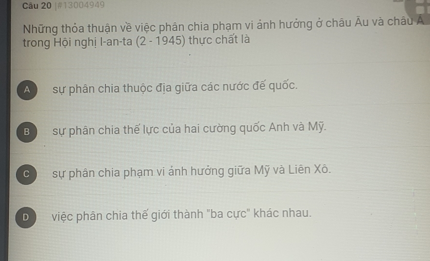 #13004949
Những thỏa thuận về việc phân chia phạm vi ảnh hưởng ở châu Âu và châu Á
trong Hội nghị l-an-ta 2-19 945) thực chất là
A sự phân chia thuộc địa giữa các nước đế quốc.
B sự phân chia thế lực của hai cường quốc Anh và Mỹ.
C sự phân chia phạm vi ảnh hưởng giữa Mỹ và Liên Xô.
D  việc phân chia thế giới thành "ba cực" khác nhau.