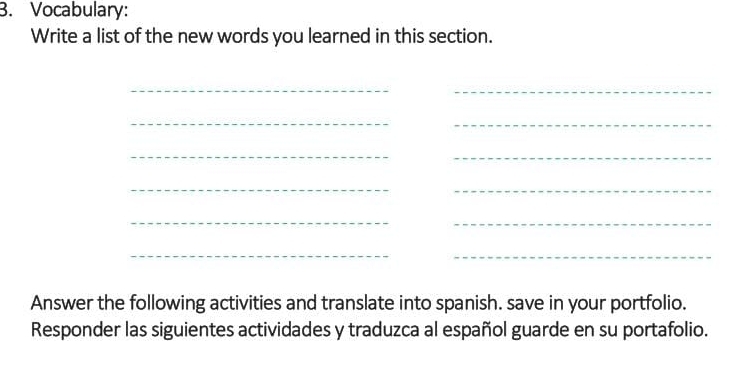 Vocabulary: 
Write a list of the new words you learned in this section. 
_ 
_ 
_ 
_ 
__ 
_ 
_ 
_ 
_ 
__ 
Answer the following activities and translate into spanish. save in your portfolio. 
Responder las siguientes actividades y traduzca al español guarde en su portafolio.