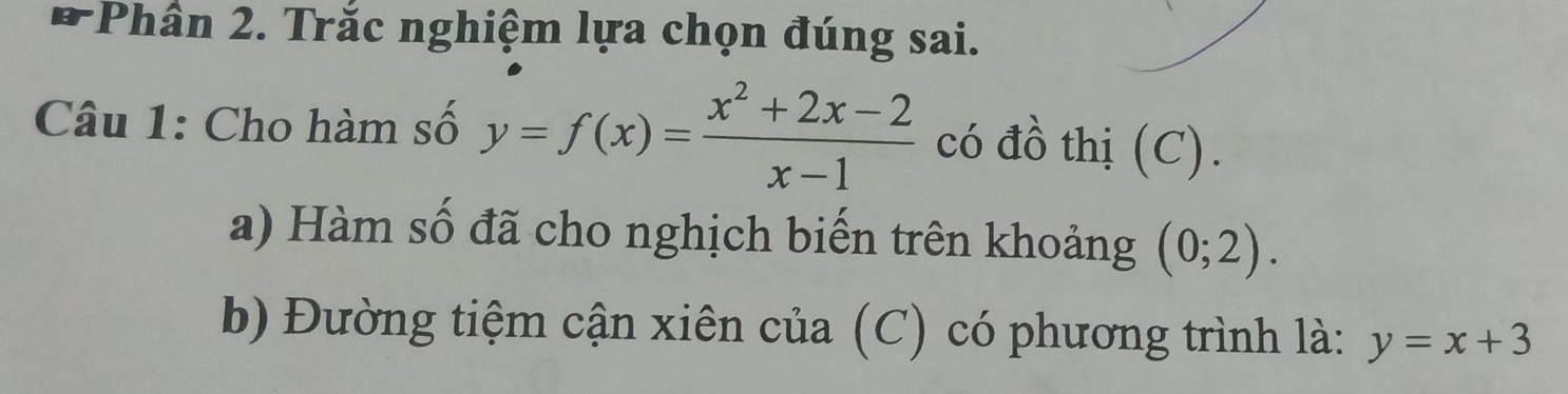 7Phân 2. Trắc nghiệm lựa chọn đúng sai.
Câu 1: Cho hàm số y=f(x)= (x^2+2x-2)/x-1  có đồ thị (C).
a) Hàm số đã cho nghịch biến trên khoảng (0;2). 
b) Đường tiệm cận xiên của (C) có phương trình là: y=x+3