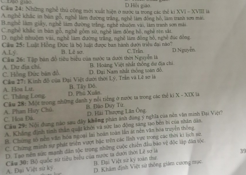 C.Đạo giáo. D.Hồi giáo.
Cầu 24: Những nghề thủ công mới xuất hiện ở nước ta trong các thế ki XVI - XVIII là
Anghê khắc in bản gỗ, nghề làm đường trăng, nghệ làm đồng hồ, làm tranh sơn mái.
Bằnghệ làm giảy, nghề làm đường trắng, nghề nhuộm vài, làm tranh sơn mài.
C.nghê khắc in bản gỗ, nghề gồm sứ, nghề làm đồng hồ, nghề rèn sắt.
D. nghề nhuộm vài, nghề làm đường trăng, nghề làm đồng hồ, nghề đúc đồng.
Câu 25: Luật Hồng Đức là bộ luật được ban hành dưới triều đại nào?
A.Lý. B. Lê sơ. C. Trần. D.Nguyễn.
Cầu 26: Tập bản đồ tiêu biểu của nước ta dưới thời Nguyễn là
A. Dư địa chi. B. Hoàng Việt nhất thống dư địa chí.
C. Hồng Đức bản đồ. D. Đại Nam nhất thống toàn đồ.
Cầu 27: Kinh đô của Đại Việt dưới thời Lý, Trần và Lê sơ là
A. Hoa Lu. B. Tây Đô.
C. Thăng Long. D. Phú Xuân.
Cầu 28: Một trong những danh y nổi tiếng ở nước ta trong các thế ki X - XIX là
A. Phan Huy Chú. B. Đào Duy Từ.
C. Hoa Đả. D. Hải Thượng Lãn Ông.
Câu 29: Nội đung nào sau đây không phản ánh đúng ý nghĩa của nền văn minh Đại Việt?
A. Khẳng định tính thần quật khởi và sức lao động sáng tạo bền bi của nhân dân.
B. Chứng tổ nền văn hóa ngoại lai hoàn toàn lần át nền văn hóa truyền thông.
C. Chứng minh sự phát triển vượt bậc trên các lĩnh yực trong các thời kì lịch sử.
D. Tạo nên sức mạnh dân tộc trong những cuộc chiến đầu bảo vệ độc lập dân tộc.
Câu 30: Bộ quốc sử tiêu biểu của nước ta dưới thời Lê sơ là
39
A. Đại Việt sứ ký. B. Đại Việt sử ký toàn thư.
D. Khâm định Việt sử thông giám cương mục.