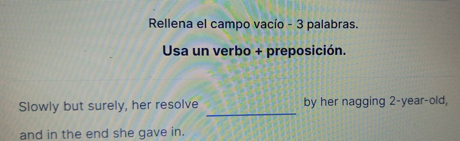 Rellena el campo vacío - 3 palabras. 
Usa un verbo + preposición. 
Slowly but surely, her resolve _by her nagging 2 -year-old, 
and in the end she gave in.