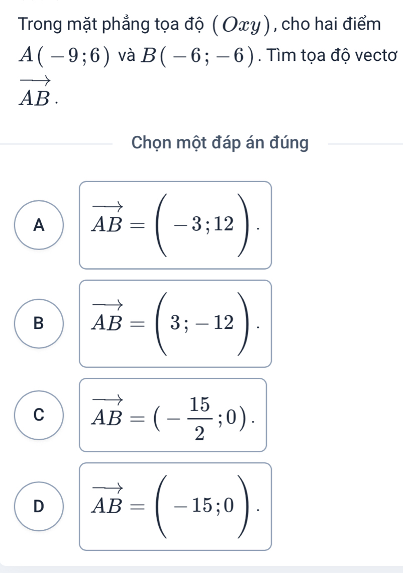 Trong mặt phẳng tọa độ ( Οxy), cho hai điểm
A(-9;6) và B(-6;-6). Tìm tọa độ vectơ
vector AB. 
Chọn một đáp án đúng
A vector AB=(-3;12).
B vector AB=(3;-12).
C vector AB=(- 15/2 ;0).
D vector AB=(-15;0).