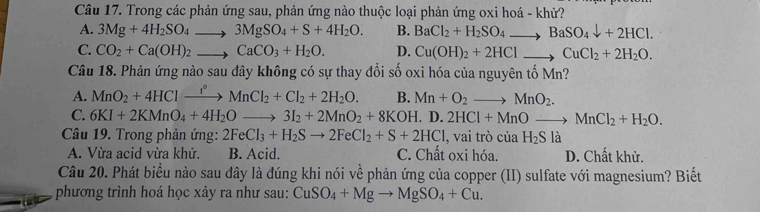 Trong các phản ứng sau, phản ứng nào thuộc loại phản ứng oxi hoá - khử?
A. 3Mg+4H_2SO_4to 3MgSO_4+S+4H_2O. B. BaCl_2+H_2SO_4to BaSO_4downarrow +2HCl.
C. CO_2+Ca(OH)_2to CaCO_3+H_2O. D. Cu(OH)_2+2HClto CuCl_2+2H_2O. 
Câu 18. Phản ứng nào sau đây không có sự thay đổi số oxi hóa của nguyên tố 1 M_n
A. MnO_2+4HClxrightarrow f^0MnCl_2+Cl_2+2H_2O. B. Mn+O_2to MnO_2.
C. 6KI+2KMnO_4+4H_2Oto 3I_2+2MnO_2+8KOH. D. 2HCl+MnOto MnCl_2+H_2O. 
Câu 19. Trong phản ứng: 2FeCl_3+H_2Sto 2FeCl_2+S+2HCl , vai trò cuaH_2Sla
A. Vừa acid vừa khử. B. Acid. C. Chất oxi hóa. D. Chất khử.
Câu 20. Phát biểu nào sau đây là đúng khi nói về phản ứng của copper (II) sulfate với magnesium? Biết
phương trình hoá học xảy ra như sau: CuSO_4+Mgto MgSO_4+Cu.