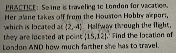 PRACTICE: Seline is traveling to London for vacation. 
Her plane takes off from the Houston Hobby airport, 
which is located at (2,-4). Halfway through the flight, 
they are located at point (15,12) Find the location of 
London AND how much farther she has to travel.