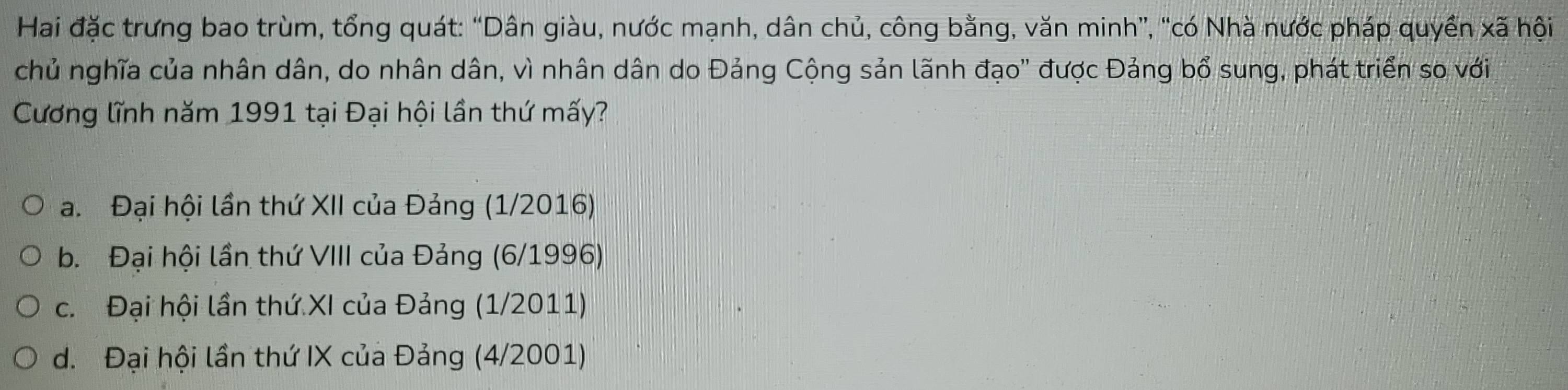 Hai đặc trưng bao trùm, tổng quát: “Dân giàu, nước mạnh, dân chủ, công bằng, văn minh”, “có Nhà nước pháp quyền xã hội
chủ nghĩa của nhân dân, do nhân dân, vì nhân dân do Đảng Cộng sản lãnh đạo' được Đảng bổ sung, phát triển so với
Cương lĩnh năm 1991 tại Đại hội lần thứ mấy?
a. Đại hội lần thứ XII của Đảng (1/2016)
b. Đại hội lần thứ VIII của Đảng (6/1996)
c. Đại hội lần thứ XI của Đảng (1/2011)
d. Đại hội lần thứ IX của Đảng (4/2001)