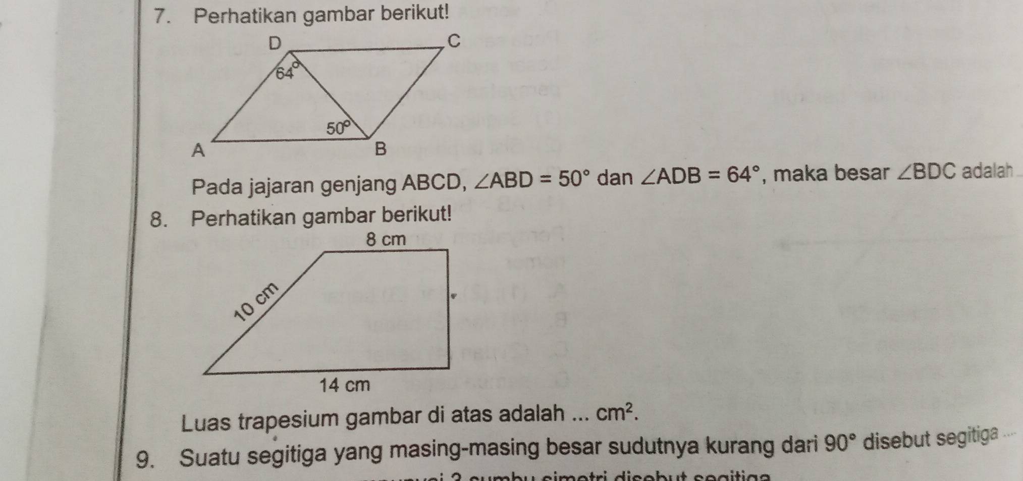 Perhatikan gambar berikut!
Pada jajaran genjang ABCD, ∠ ABD=50° dan ∠ ADB=64° , maka besar ∠ BDC adalah .
8. Perhatikan gambar berikut!
Luas trapesium gambar di atas adalah ... cm^2.
9. Suatu segitiga yang masing-masing besar sudutnya kurang dari 90° disebut segitiga .
s í m e  tri dic o b u t co a iti a  a