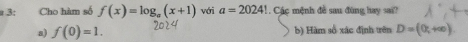 3: Cho hàm số f(x)=log _a(x+1) với a=2024! Các mệnh đề sau đúng hay sai?
a) f(0)=1. b) Hàm số xác định trên D=(0;+∈fty ).