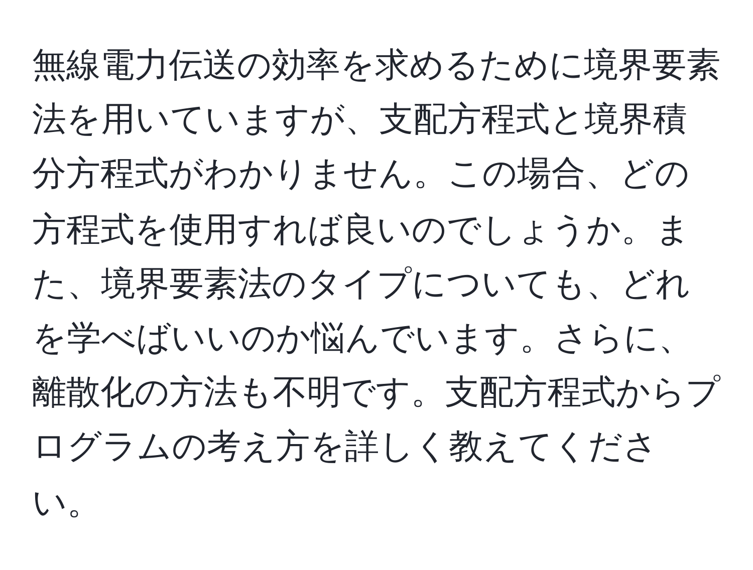 無線電力伝送の効率を求めるために境界要素法を用いていますが、支配方程式と境界積分方程式がわかりません。この場合、どの方程式を使用すれば良いのでしょうか。また、境界要素法のタイプについても、どれを学べばいいのか悩んでいます。さらに、離散化の方法も不明です。支配方程式からプログラムの考え方を詳しく教えてください。