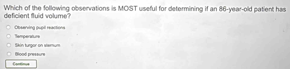 Which of the following observations is MOST useful for determining if an 86-year-old patient has
deficient fluid volume?
Observing pupil reactions
Temperature
Skin turgor on sternum
Blood pressure
Continue