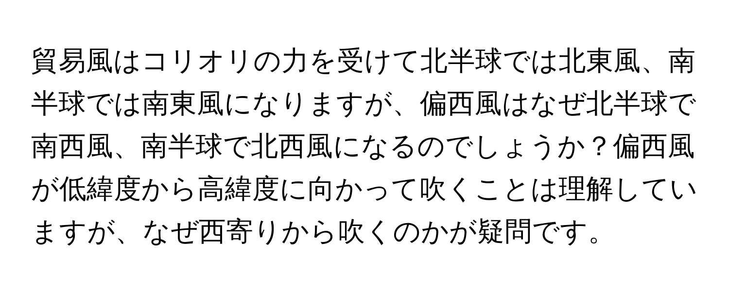 貿易風はコリオリの力を受けて北半球では北東風、南半球では南東風になりますが、偏西風はなぜ北半球で南西風、南半球で北西風になるのでしょうか？偏西風が低緯度から高緯度に向かって吹くことは理解していますが、なぜ西寄りから吹くのかが疑問です。