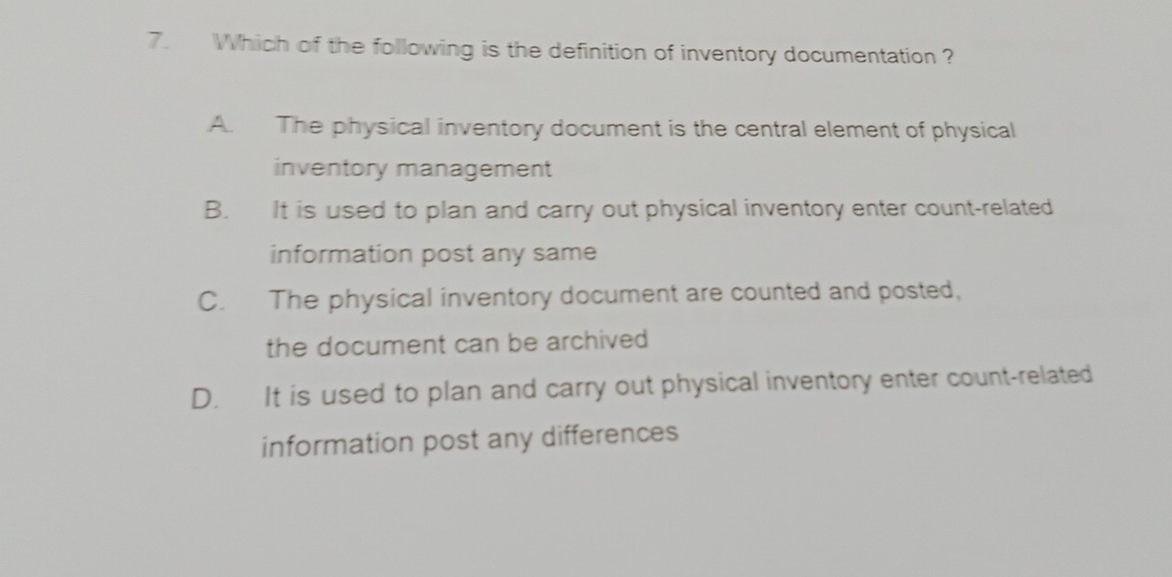 Which of the following is the definition of inventory documentation ?
A. The physical inventory document is the central element of physical
inventory management
B. It is used to plan and carry out physical inventory enter count-related
information post any same
C. The physical inventory document are counted and posted,
the document can be archived
D. It is used to plan and carry out physical inventory enter count-related
information post any differences