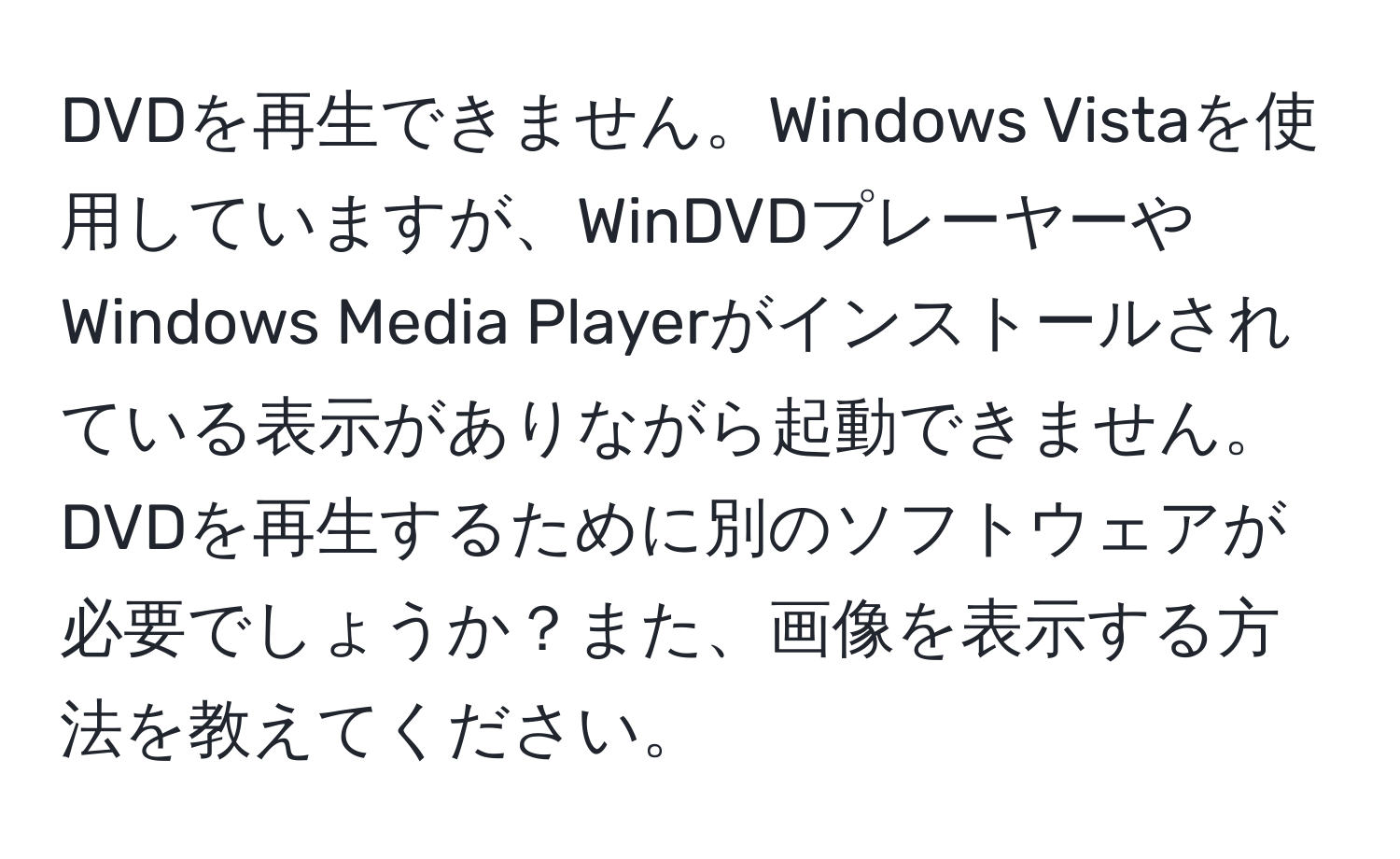 DVDを再生できません。Windows Vistaを使用していますが、WinDVDプレーヤーやWindows Media Playerがインストールされている表示がありながら起動できません。DVDを再生するために別のソフトウェアが必要でしょうか？また、画像を表示する方法を教えてください。