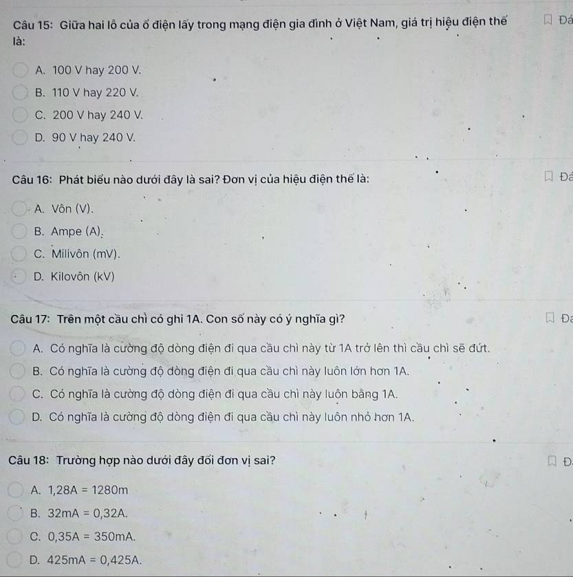 Giữa hai lỗ của ố điện lấy trong mạng điện gia đình ở Việt Nam, giá trị hiệu điện thế Đá
là:
A. 100 V hay 200 V.
B. 110 V hay 220 V.
C. 200 V hay 240 V.
D. 90 V hay 240 V.
Câu 16: Phát biểu nào dưới đây là sai? Đơn vị của hiệu điện thế là:
Đá
A. Vôn (V).
B. Ampe (A):
C. Milivôn (mV).
D. Kilovôn (kV)
Câu 17: Trên một cầu chì có ghi 1A. Con số này có ý nghĩa gì? Đ
A. Có nghĩa là cường độ dòng điện đi qua cầu chì này từ 1A trở lên thì cầu chì sẽ đứt.
B. Có nghĩa là cường độ dòng điện đi qua cầu chì này luôn lớn hơn 1A.
C. Có nghĩa là cường độ dòng điện đi qua cầu chì này luôn bằng 1A.
D. Có nghĩa là cường độ dòng điện đi qua cầu chì này luôn nhỏ hơn 1A.
Câu 18: Trường hợp nào dưới đây đổi đơn vị sai? D
A. 1,28A=1280m
B. 32mA=0,32A.
C. 0,35A=350mA.
D. 425mA=0,425A.